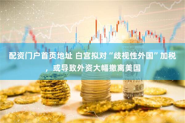 配资门户首页地址 白宫拟对“歧视性外国”加税，或导致外资大幅撤离美国