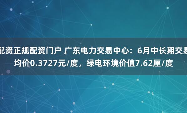配资正规配资门户 广东电力交易中心：6月中长期交易均价0.3727元/度，绿电环境价值7.62厘/度