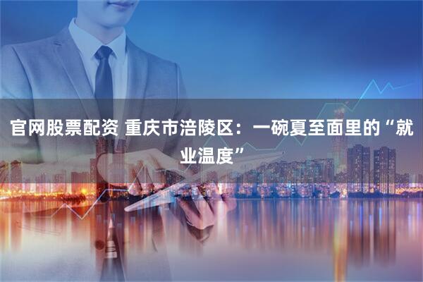 官网股票配资 重庆市涪陵区：一碗夏至面里的“就业温度”