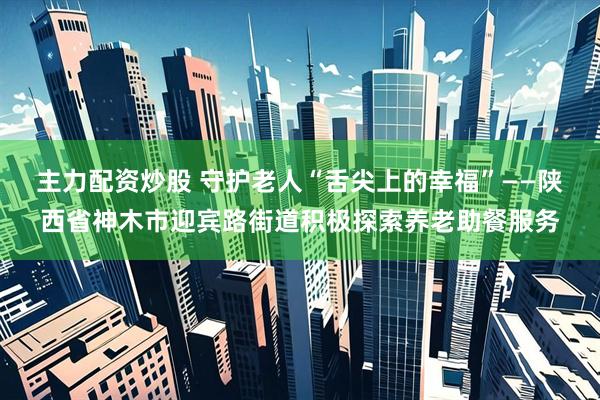 主力配资炒股 守护老人“舌尖上的幸福”——陕西省神木市迎宾路街道积极探索养老助餐服务