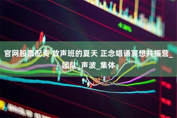 官网股票配资 放声班的夏天 正念唱诵冥想共振营_团队_声波_集体