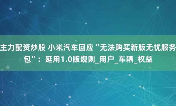 主力配资炒股 小米汽车回应“无法购买新版无忧服务包”：延用1.0版规则_用户_车辆_权益