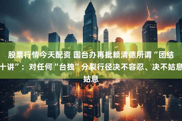股票行情今天配资 国台办再批赖清德所谓“团结十讲”：对任何“台独”分裂行径决不容忍、决不姑息