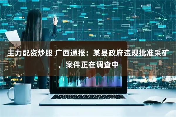 主力配资炒股 广西通报：某县政府违规批准采矿，案件正在调查中