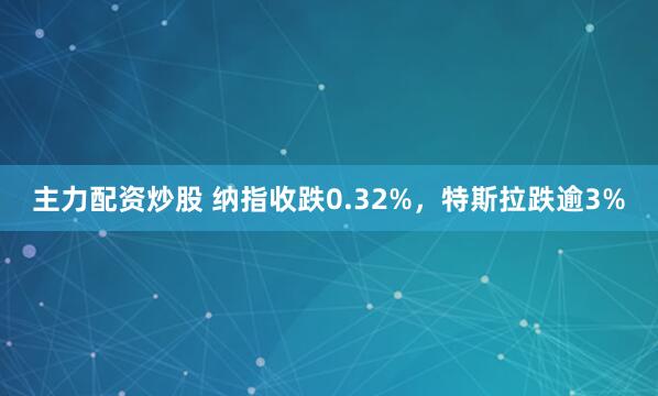 主力配资炒股 纳指收跌0.32%，特斯拉跌逾3%