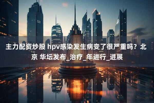 主力配资炒股 hpv感染发生病变了很严重吗？北 京 华坛发布_治疗_年进行_进展