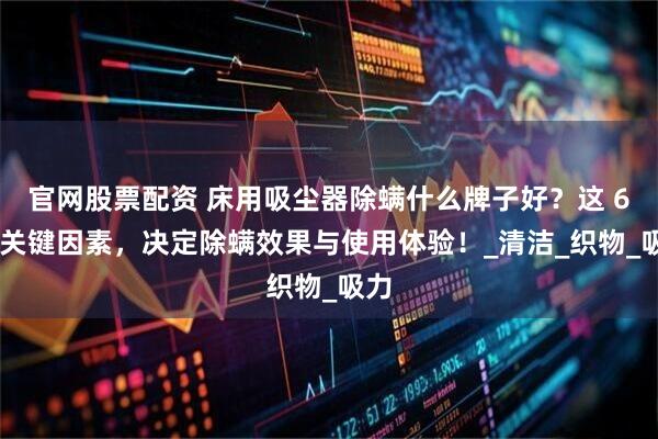 官网股票配资 床用吸尘器除螨什么牌子好？这 6 个关键因素，决定除螨效果与使用体验！_清洁_织物_吸力