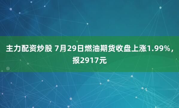主力配资炒股 7月29日燃油期货收盘上涨1.99%，报2917元