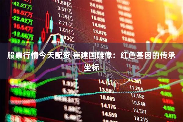 股票行情今天配资 崔建国雕像：红色基因的传承坐标