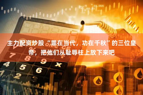 主力配资炒股 “罪在当代，功在千秋”的三位皇帝，把他们从耻辱柱上放下来吧