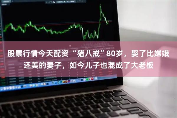 股票行情今天配资 “猪八戒”80岁，娶了比嫦娥还美的妻子，如今儿子也混成了大老板