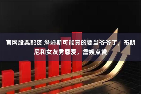 官网股票配资 詹姆斯可能真的要当爷爷了，布朗尼和女友秀恩爱，詹嫂点赞