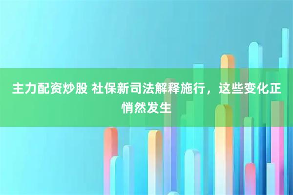主力配资炒股 社保新司法解释施行，这些变化正悄然发生