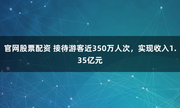 官网股票配资 接待游客近350万人次，实现收入1.35亿元