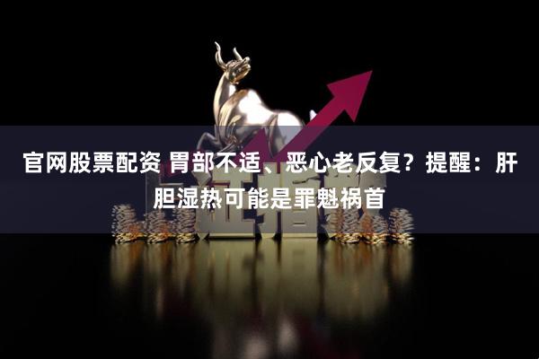 官网股票配资 胃部不适、恶心老反复？提醒：肝胆湿热可能是罪魁祸首
