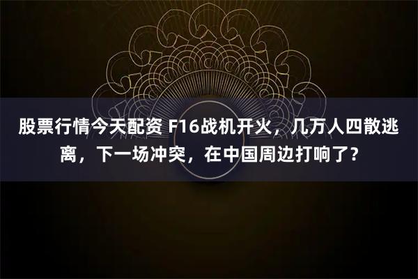 股票行情今天配资 F16战机开火，几万人四散逃离，下一场冲突，在中国周边打响了？