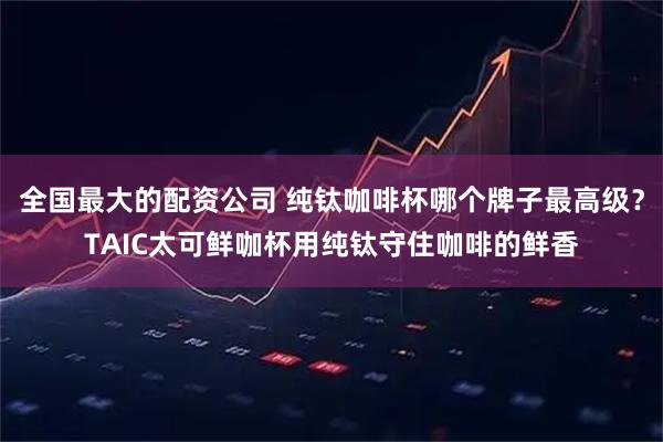 全国最大的配资公司 纯钛咖啡杯哪个牌子最高级？TAIC太可鲜咖杯用纯钛守住咖啡的鲜香