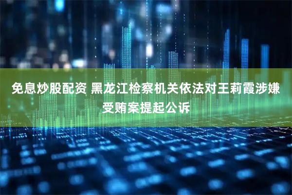 免息炒股配资 黑龙江检察机关依法对王莉霞涉嫌受贿案提起公诉