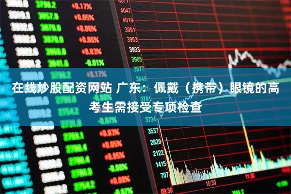 在线炒股配资网站 广东：佩戴（携带）眼镜的高考生需接受专项检查