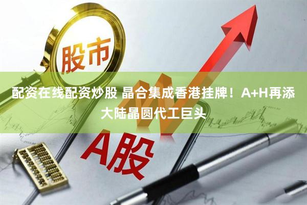 配资在线配资炒股 晶合集成香港挂牌！A+H再添大陆晶圆代工巨头