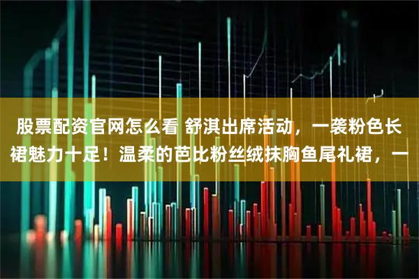 股票配资官网怎么看 舒淇出席活动，一袭粉色长裙魅力十足！温柔的芭比粉丝绒抹胸鱼尾礼裙，一